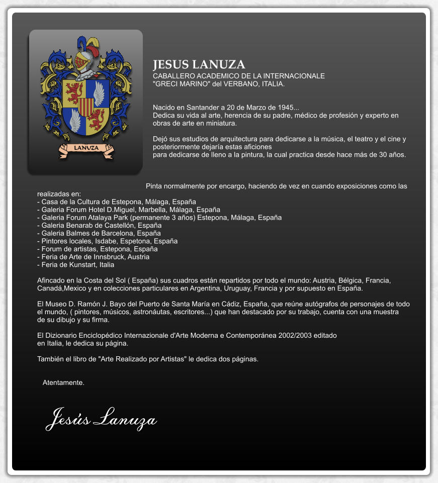 JESUS LANUZA CABALLERO ACADEMICO DE LA INTERNACIONALE "GRECI MARINO" del VERBANO, ITALIA.   Nacido en Santander a 20 de Marzo de 1945... Dedica su vida al arte, herencia de su padre, médico de profesión y experto en obras de arte en miniatura.  Dejó sus estudios de arquitectura para dedicarse a la música, el teatro y el cine y posteriormente dejaría estas aficiones para dedicarse de lleno a la pintura, la cual practica desde hace más de 30 años.    Pinta normalmente por encargo, haciendo de vez en cuando exposiciones como las realizadas en: - Casa de la Cultura de Estepona, Málaga, España - Galeria Forum Hotel D.Miguel, Marbella, Málaga, España - Galeria Forum Atalaya Park (permanente 3 años) Estepona, Málaga, España - Galeria Benarab de Castellón, España - Galeria Balmes de Barcelona, España - Pintores locales, Isdabe, Espetona, España - Forum de artistas, Estepona, España - Feria de Arte de Innsbruck, Austria - Feria de Kunstart, Italia  Afincado en la Costa del Sol ( España) sus cuadros están repartidos por todo el mundo: Austria, Bélgica, Francia, Canadá,Mexico y en colecciones particulares en Argentina, Uruguay, Francia y por supuesto en España.  El Museo D. Ramón J. Bayo del Puerto de Santa María en Cádiz, España, que reúne autógrafos de personajes de todo el mundo, ( pintores, músicos, astronáutas, escritores...) que han destacado por su trabajo, cuenta con una muestra de su dibujo y su firma.  El Dizionario Enciclopédico Internazionale d'Arte Moderna e Contemporánea 2002/2003 editado en Italia, le dedica su página.  También el libro de "Arte Realizado por Artistas" le dedica dos páginas.      Atentamente.  Jesús Lanuza